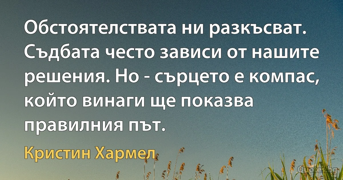 Обстоятелствата ни разкъсват. Съдбата често зависи от нашите решения. Но - сърцето е компас, който винаги ще показва правилния път. (Кристин Хармел)