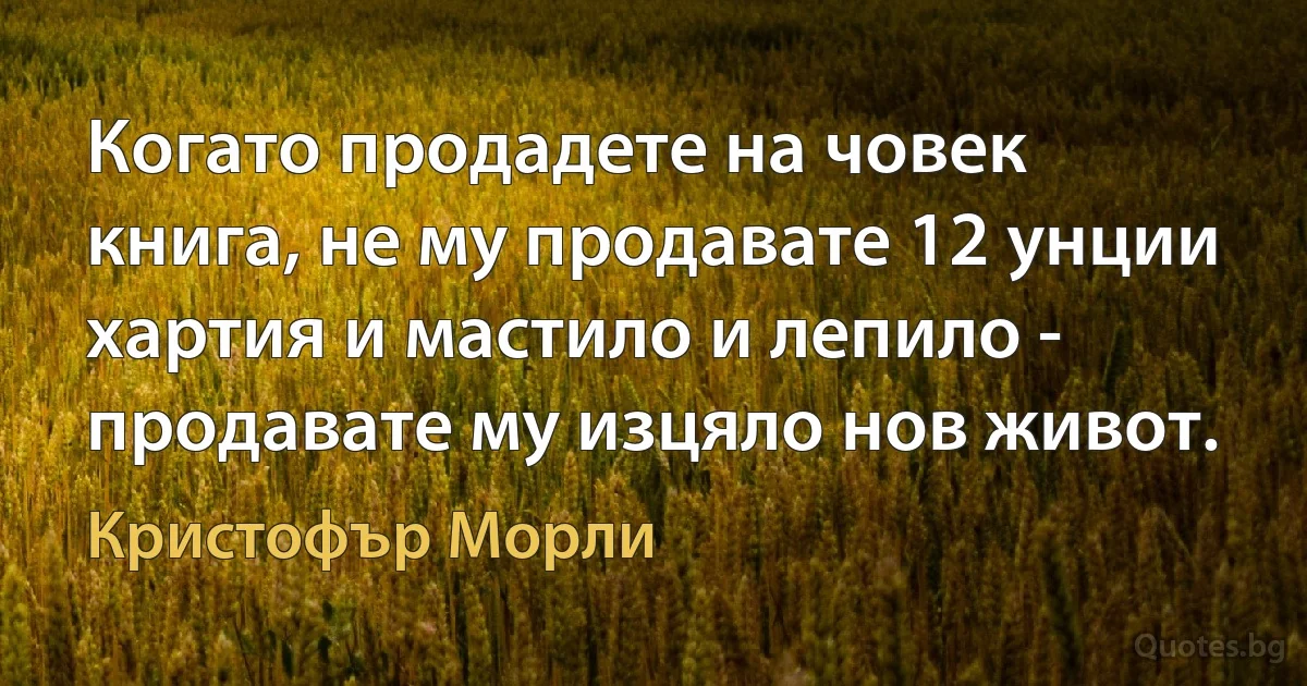 Когато продадете на човек книга, не му продавате 12 унции хартия и мастило и лепило - продавате му изцяло нов живот. (Кристофър Морли)