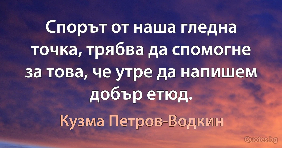 Спорът от наша гледна точка, трябва да спомогне за това, че утре да напишем добър етюд. (Кузма Петров-Водкин)