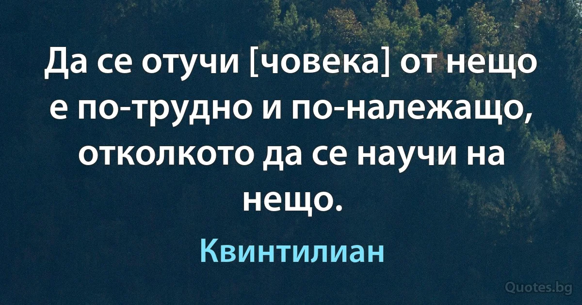 Да се отучи [човека] от нещо е по-трудно и по-належащо, отколкото да се научи на нещо. (Квинтилиан)