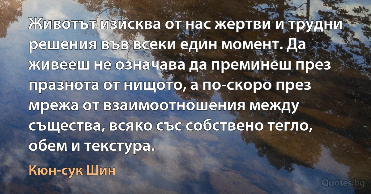 Животът изисква от нас жертви и трудни решения във всеки един момент. Да живееш не означава да преминеш през празнота от нищото, а по-скоро през мрежа от взаимоотношения между същества, всяко със собствено тегло, обем и текстура. (Кюн-сук Шин)