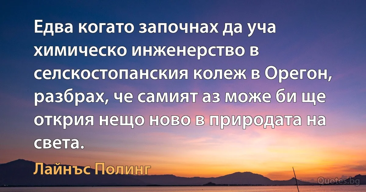 Едва когато започнах да уча химическо инженерство в селскостопанския колеж в Орегон, разбрах, че самият аз може би ще открия нещо ново в природата на света. (Лайнъс Полинг)