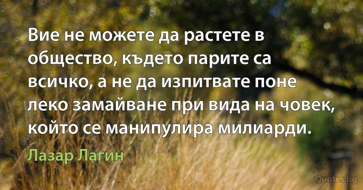 Вие не можете да растете в общество, където парите са всичко, а не да изпитвате поне леко замайване при вида на човек, който се манипулира милиарди. (Лазар Лагин)