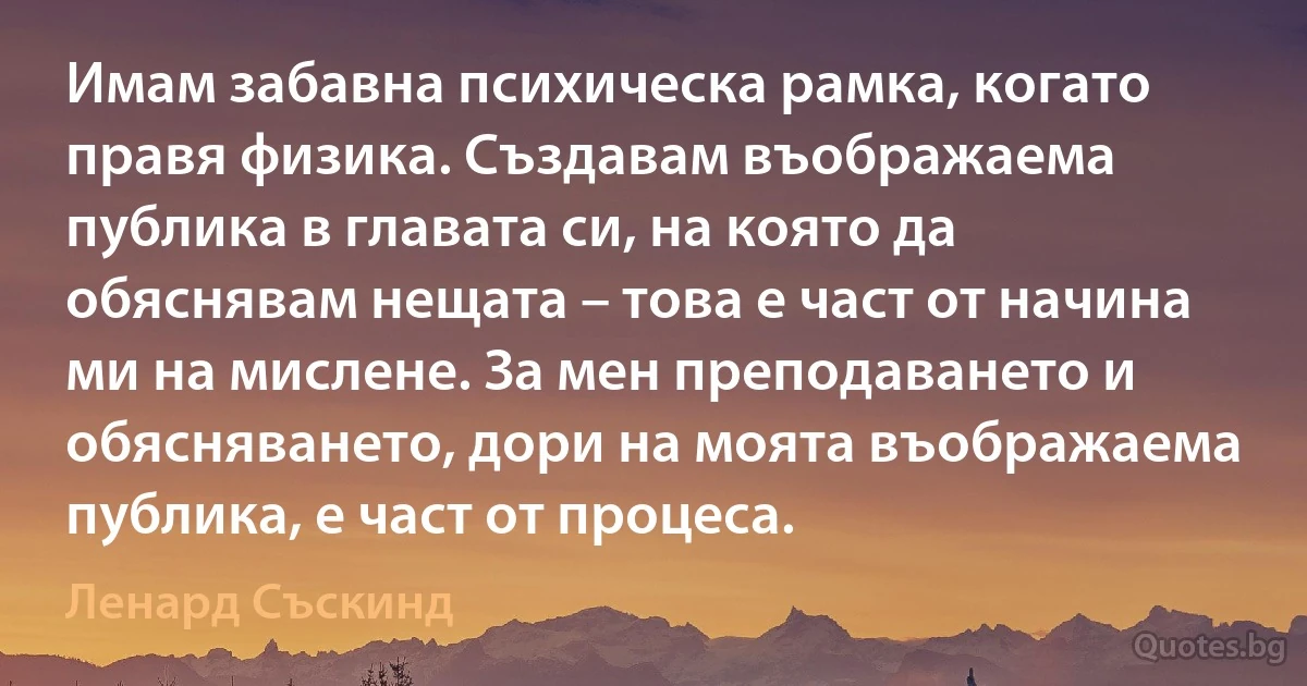 Имам забавна психическа рамка, когато правя физика. Създавам въображаема публика в главата си, на която да обяснявам нещата – това е част от начина ми на мислене. За мен преподаването и обясняването, дори на моята въображаема публика, е част от процеса. (Ленард Съскинд)