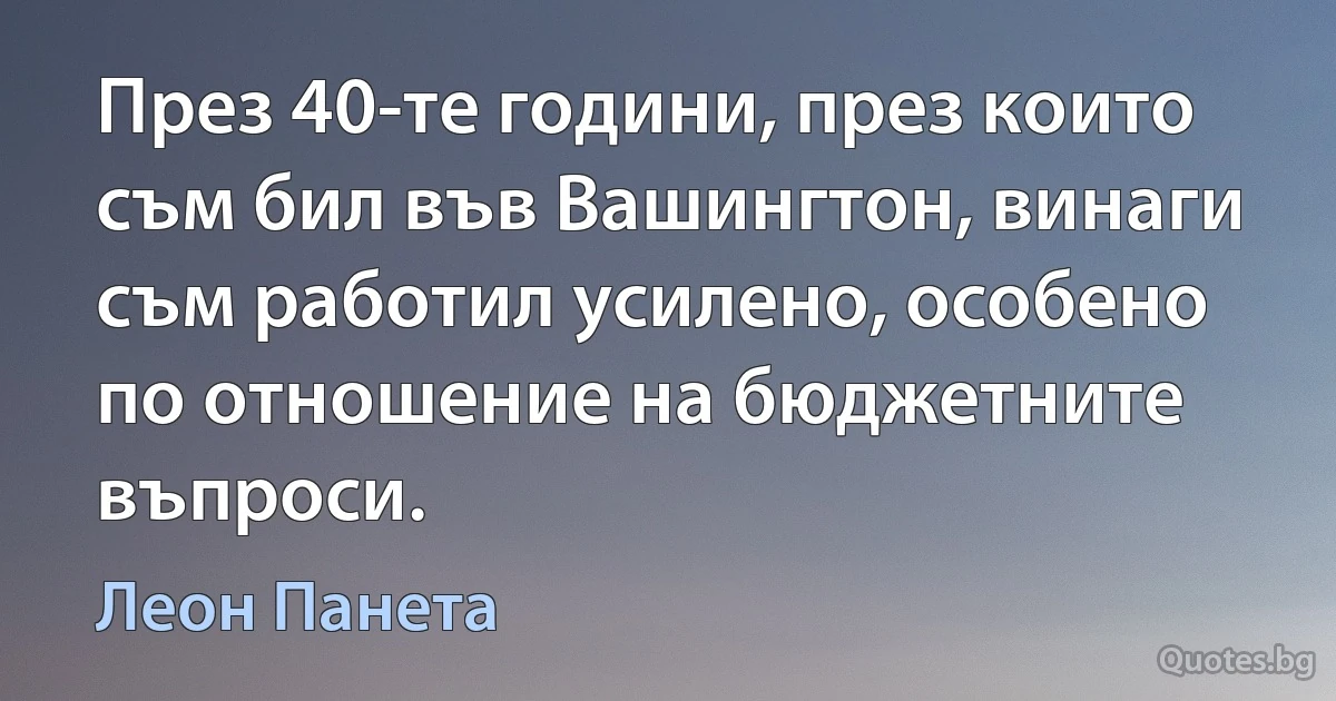 През 40-те години, през които съм бил във Вашингтон, винаги съм работил усилено, особено по отношение на бюджетните въпроси. (Леон Панета)