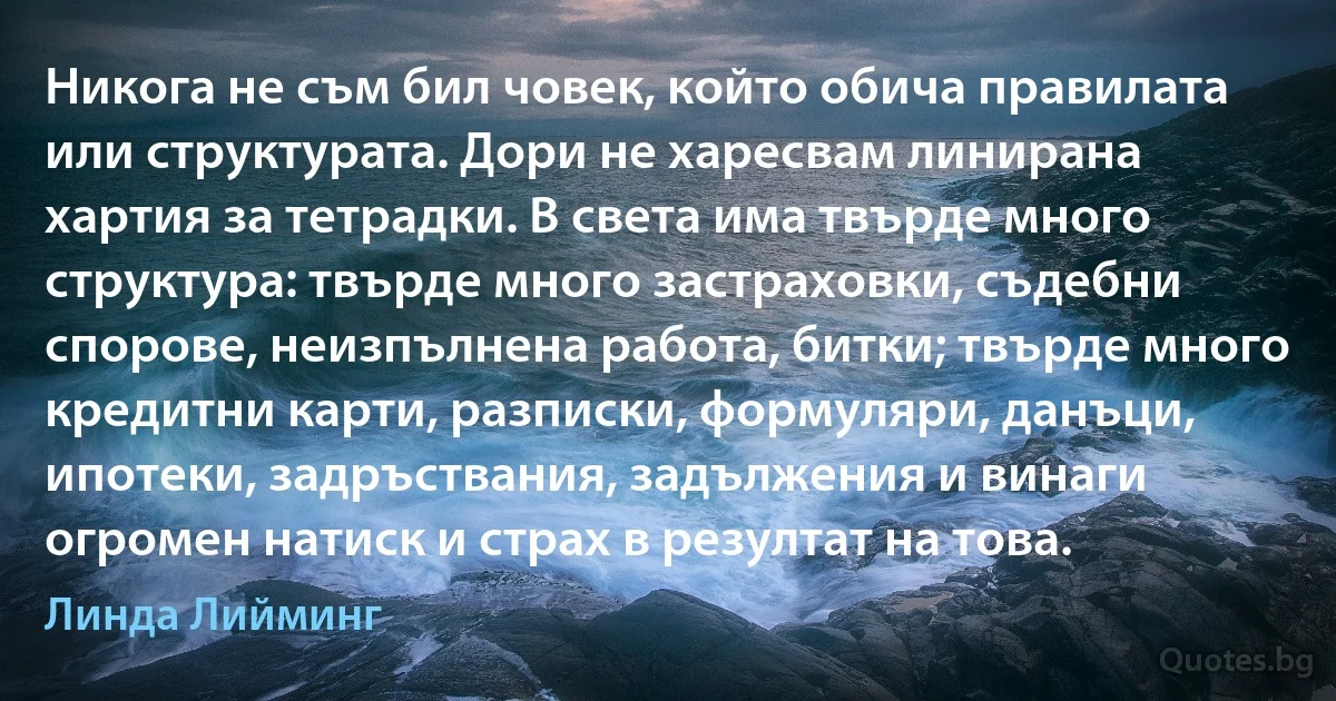 Никога не съм бил човек, който обича правилата или структурата. Дори не харесвам линирана хартия за тетрадки. В света има твърде много структура: твърде много застраховки, съдебни спорове, неизпълнена работа, битки; твърде много кредитни карти, разписки, формуляри, данъци, ипотеки, задръствания, задължения и винаги огромен натиск и страх в резултат на това. (Линда Лийминг)