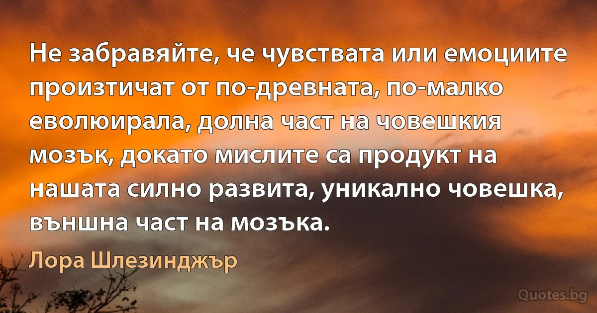 Не забравяйте, че чувствата или емоциите произтичат от по-древната, по-малко еволюирала, долна част на човешкия мозък, докато мислите са продукт на нашата силно развита, уникално човешка, външна част на мозъка. (Лора Шлезинджър)