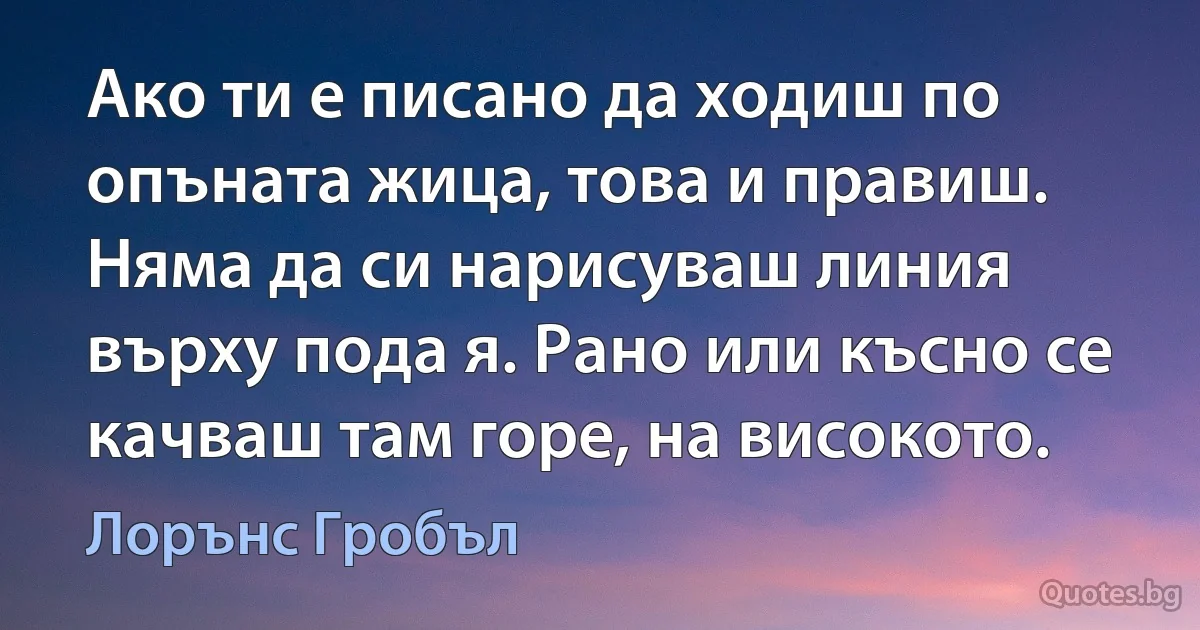 Ако ти е писано да ходиш по опъната жица, това и правиш. Няма да си нарисуваш линия върху пода я. Рано или късно се качваш там горе, на високото. (Лорънс Гробъл)