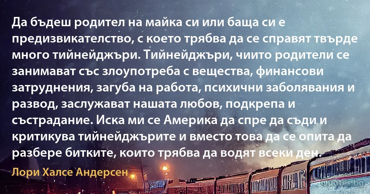 Да бъдеш родител на майка си или баща си е предизвикателство, с което трябва да се справят твърде много тийнейджъри. Тийнейджъри, чиито родители се занимават със злоупотреба с вещества, финансови затруднения, загуба на работа, психични заболявания и развод, заслужават нашата любов, подкрепа и състрадание. Иска ми се Америка да спре да съди и критикува тийнейджърите и вместо това да се опита да разбере битките, които трябва да водят всеки ден. (Лори Халсе Андерсен)