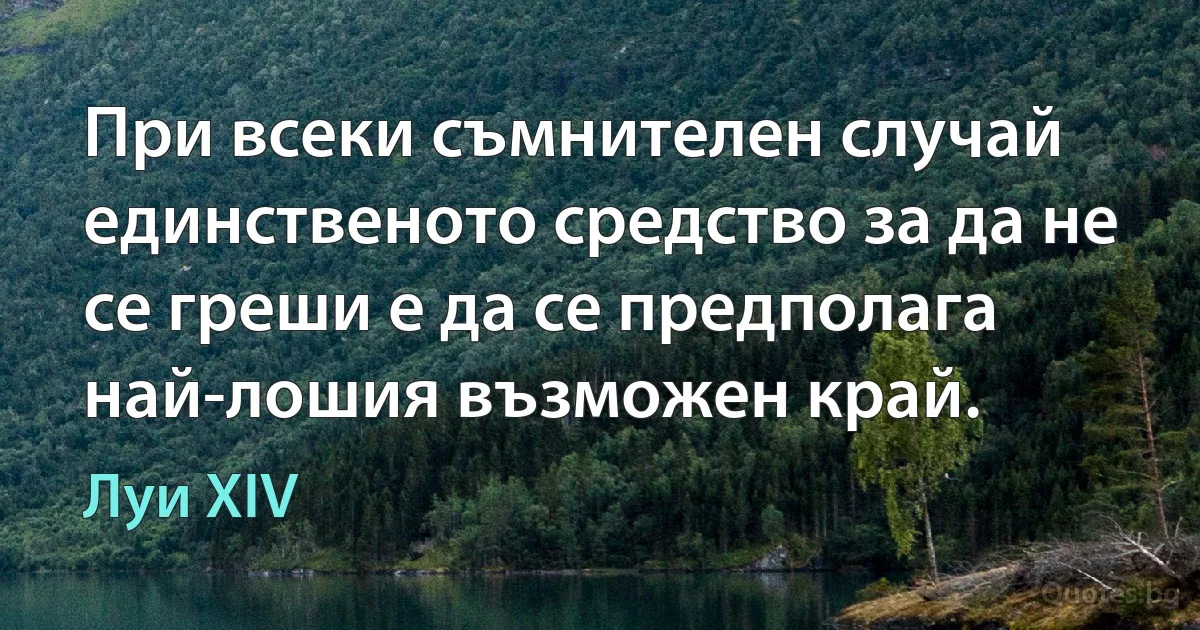 При всеки съмнителен случай единственото средство за да не се греши е да се предполага най-лошия възможен край. (Луи XIV)