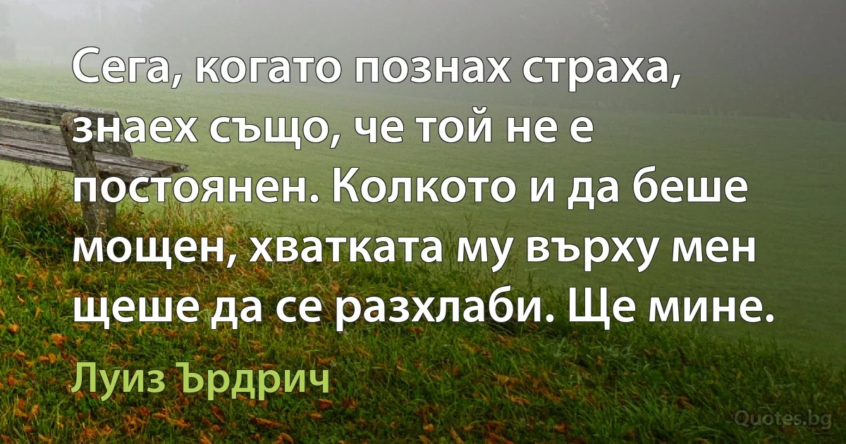 Сега, когато познах страха, знаех също, че той не е постоянен. Колкото и да беше мощен, хватката му върху мен щеше да се разхлаби. Ще мине. (Луиз Ърдрич)