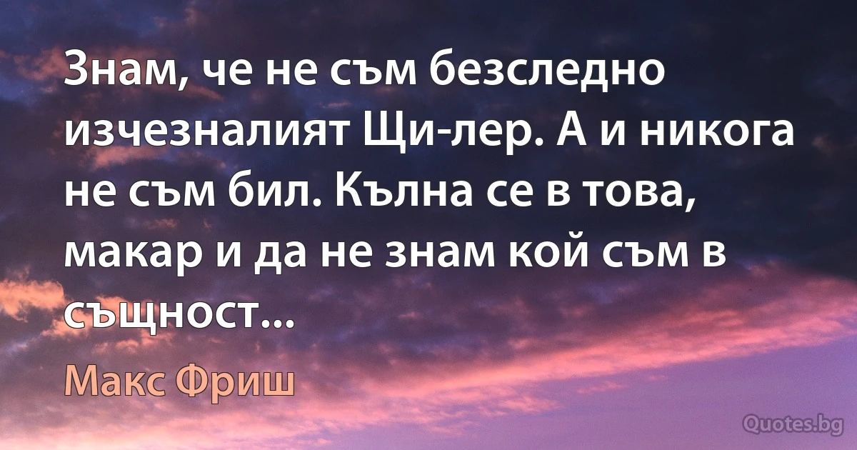 Знам, че не съм безследно изчезналият Щи­лер. А и никога не съм бил. Кълна се в това, макар и да не знам кой съм в същност... (Макс Фриш)