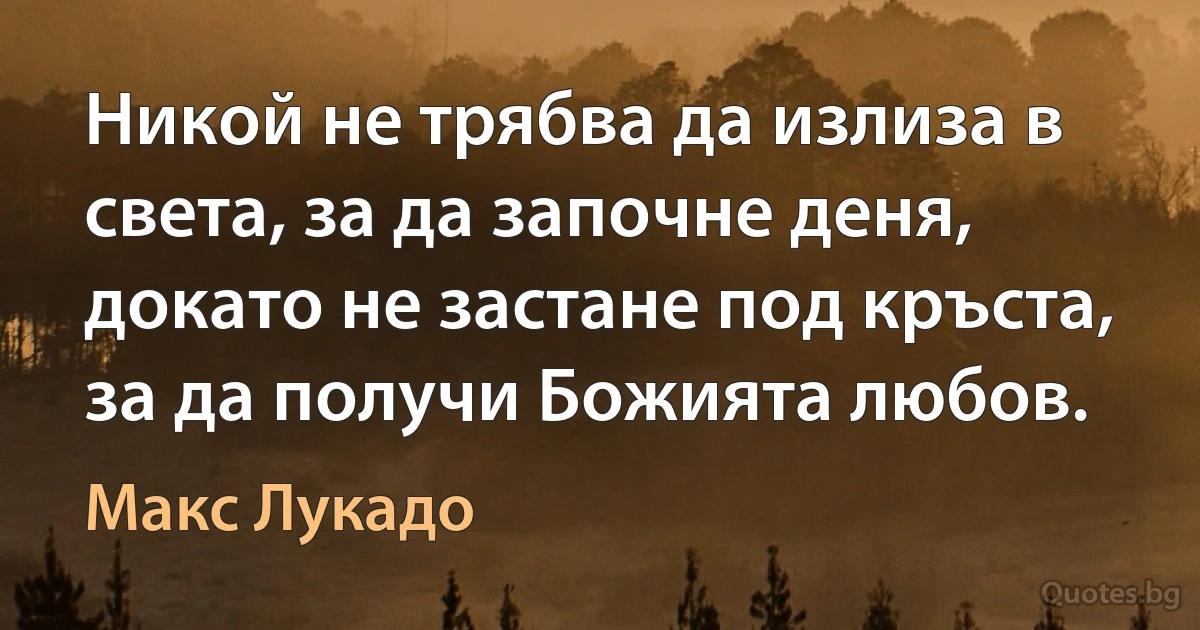 Никой не трябва да излиза в света, за да започне деня, докато не застане под кръста, за да получи Божията любов. (Макс Лукадо)