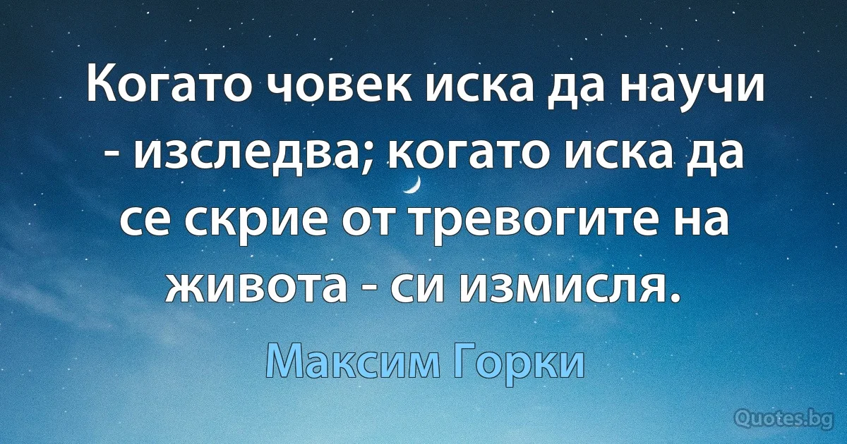 Когато човек иска да научи - изследва; когато иска да се скрие от тревогите на живота - си измисля. (Максим Горки)