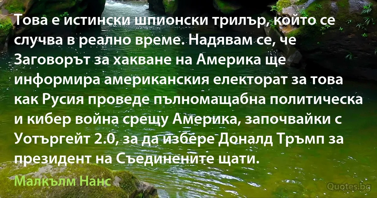 Това е истински шпионски трилър, който се случва в реално време. Надявам се, че Заговорът за хакване на Америка ще информира американския електорат за това как Русия проведе пълномащабна политическа и кибер война срещу Америка, започвайки с Уотъргейт 2.0, за да избере Доналд Тръмп за президент на Съединените щати. (Малкълм Нанс)