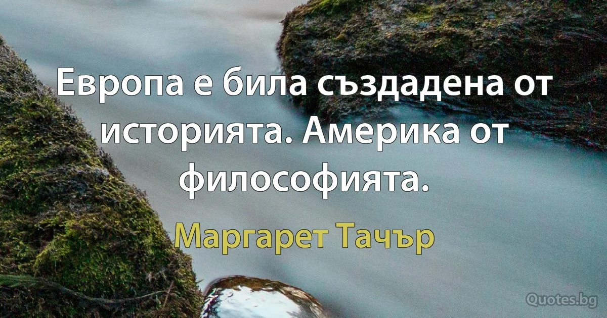 Европа е била създадена от историята. Америка от философията. (Маргарет Тачър)