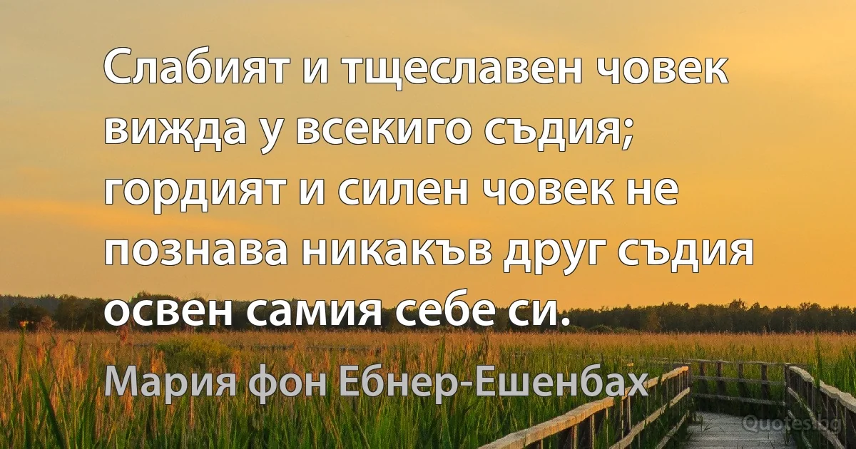 Слабият и тщеславен човек вижда у всекиго съдия; гордият и силен човек не познава никакъв друг съдия освен самия себе си. (Мария фон Ебнер-Ешенбах)