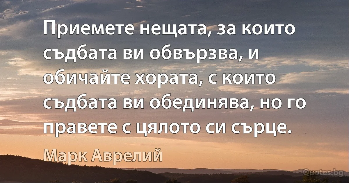 Приемете нещата, за които съдбата ви обвързва, и обичайте хората, с които съдбата ви обединява, но го правете с цялото си сърце. (Марк Аврелий)