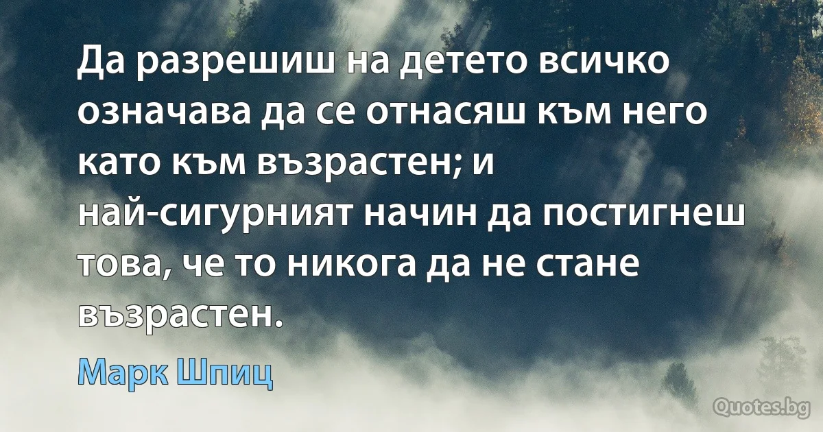 Да разрешиш на детето всичко означава да се отнасяш към него като към възрастен; и най-сигурният начин да постигнеш това, че то никога да не стане възрастен. (Марк Шпиц)