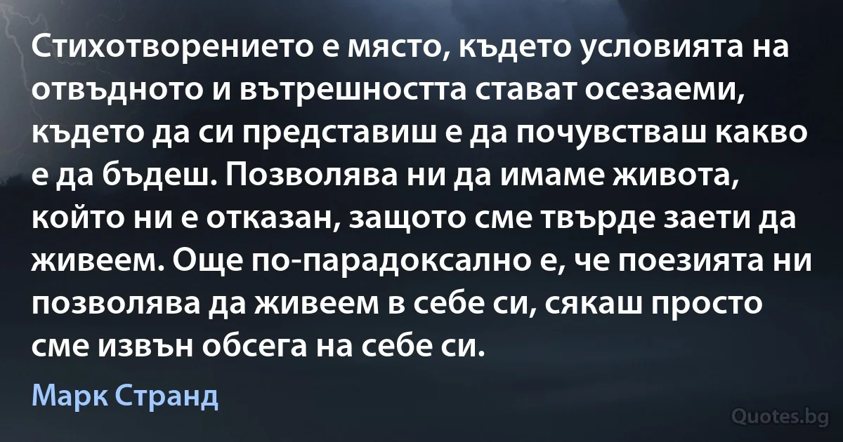 Стихотворението е място, където условията на отвъдното и вътрешността стават осезаеми, където да си представиш е да почувстваш какво е да бъдеш. Позволява ни да имаме живота, който ни е отказан, защото сме твърде заети да живеем. Още по-парадоксално е, че поезията ни позволява да живеем в себе си, сякаш просто сме извън обсега на себе си. (Марк Странд)