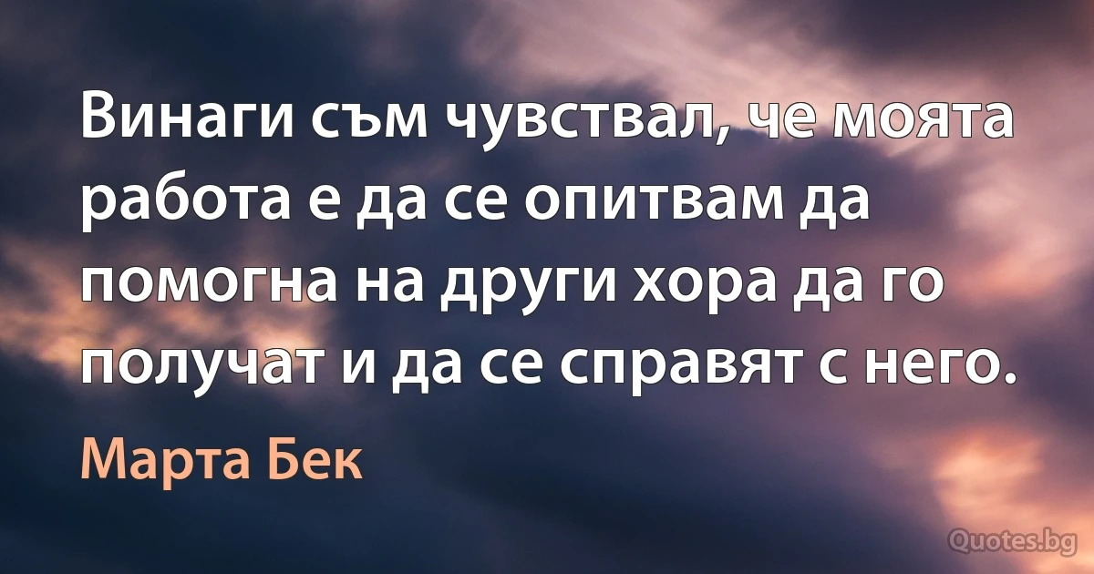 Винаги съм чувствал, че моята работа е да се опитвам да помогна на други хора да го получат и да се справят с него. (Марта Бек)