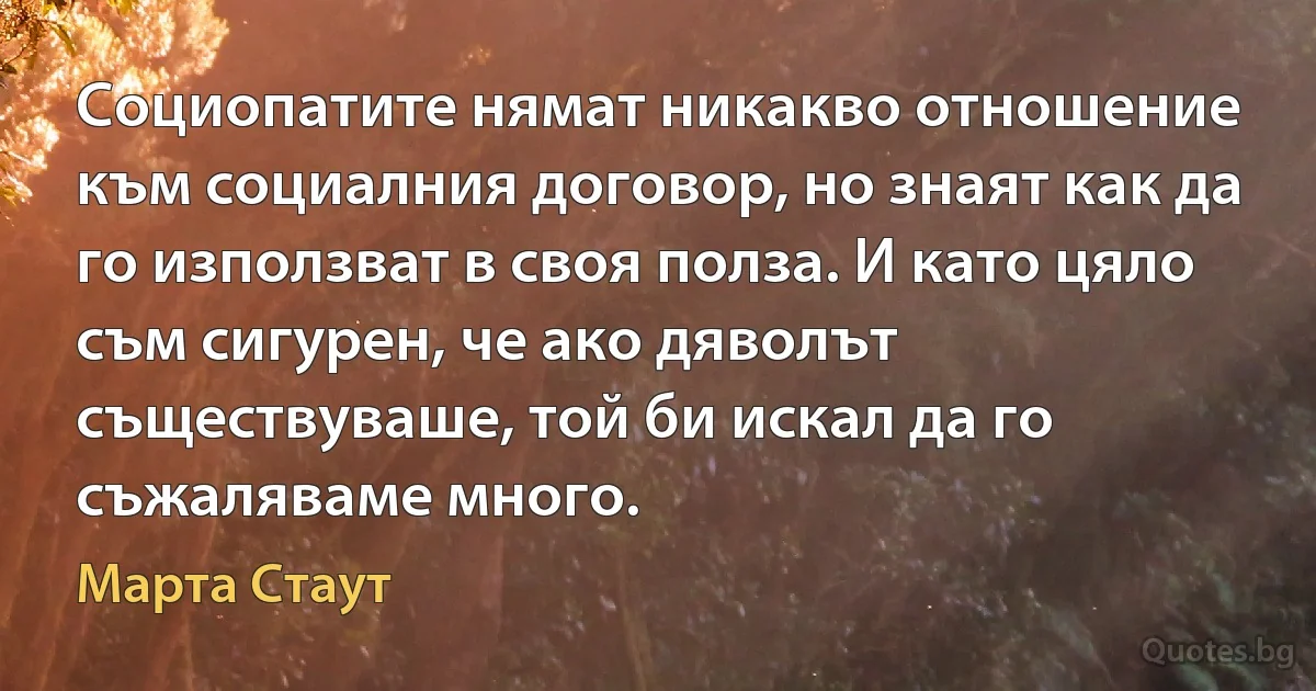 Социопатите нямат никакво отношение към социалния договор, но знаят как да го използват в своя полза. И като цяло съм сигурен, че ако дяволът съществуваше, той би искал да го съжаляваме много. (Марта Стаут)