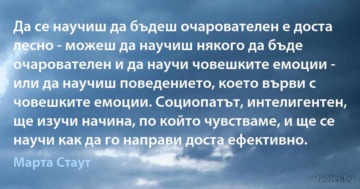 Да се научиш да бъдеш очарователен е доста лесно - можеш да научиш някого да бъде очарователен и да научи човешките емоции - или да научиш поведението, което върви с човешките емоции. Социопатът, интелигентен, ще изучи начина, по който чувстваме, и ще се научи как да го направи доста ефективно. (Марта Стаут)