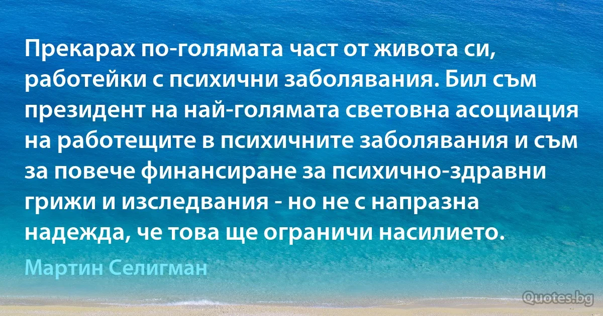 Прекарах по-голямата част от живота си, работейки с психични заболявания. Бил съм президент на най-голямата световна асоциация на работещите в психичните заболявания и съм за повече финансиране за психично-здравни грижи и изследвания - но не с напразна надежда, че това ще ограничи насилието. (Мартин Селигман)