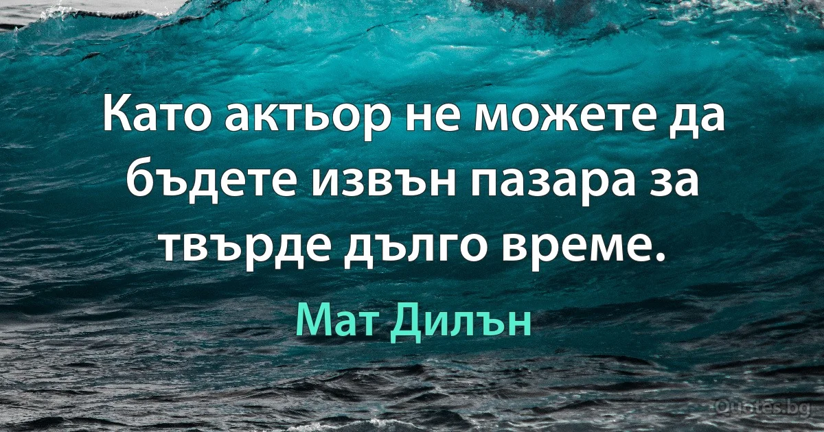 Като актьор не можете да бъдете извън пазара за твърде дълго време. (Мат Дилън)