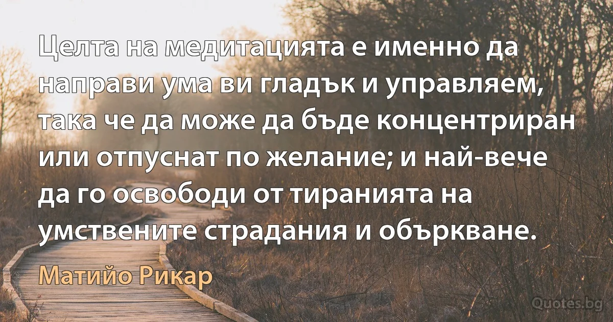 Целта на медитацията е именно да направи ума ви гладък и управляем, така че да може да бъде концентриран или отпуснат по желание; и най-вече да го освободи от тиранията на умствените страдания и объркване. (Матийо Рикар)