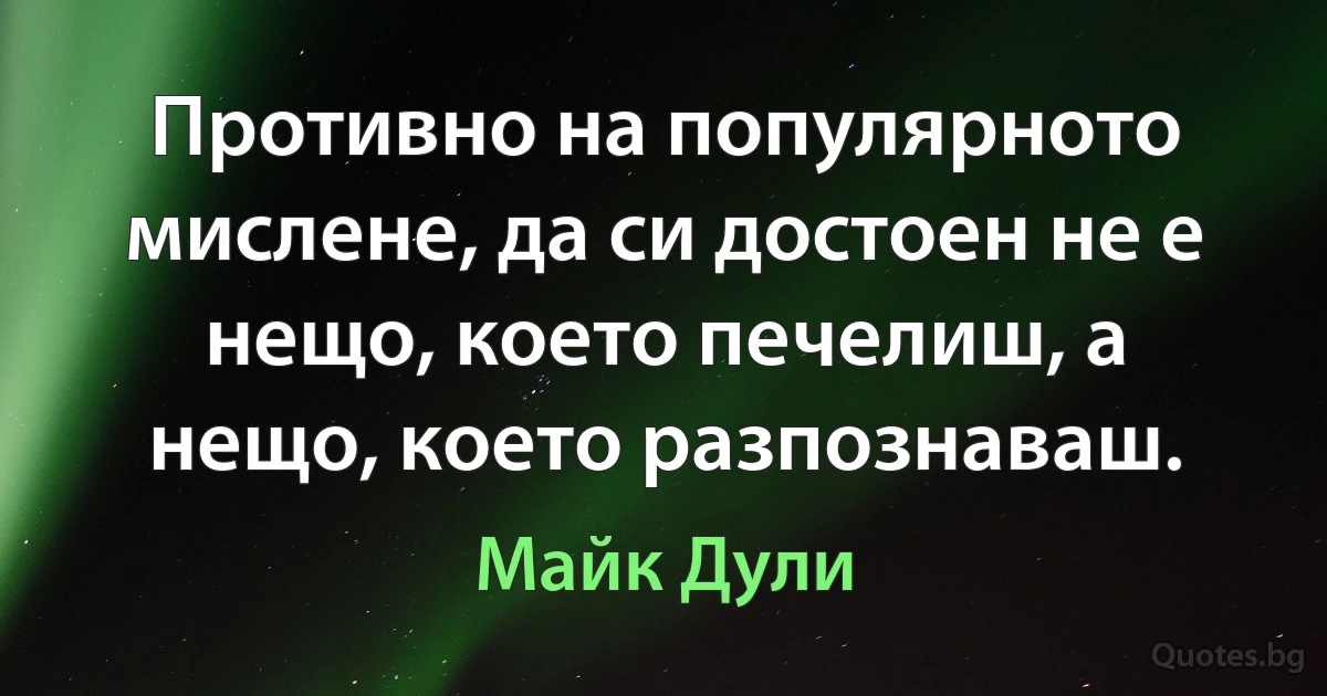 Противно на популярното мислене, да си достоен не е нещо, което печелиш, а нещо, което разпознаваш. (Майк Дули)