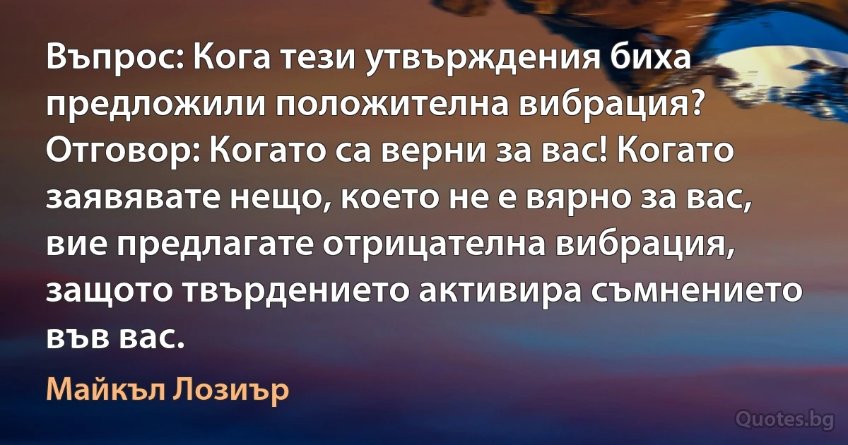 Въпрос: Кога тези утвърждения биха предложили положителна вибрация? Отговор: Когато са верни за вас! Когато заявявате нещо, което не е вярно за вас, вие предлагате отрицателна вибрация, защото твърдението активира съмнението във вас. (Майкъл Лозиър)