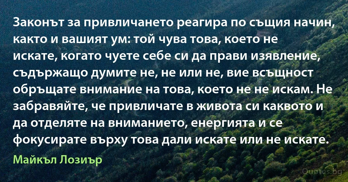 Законът за привличането реагира по същия начин, както и вашият ум: той чува това, което не искате, когато чуете себе си да прави изявление, съдържащо думите не, не или не, вие всъщност обръщате внимание на това, което не не искам. Не забравяйте, че привличате в живота си каквото и да отделяте на вниманието, енергията и се фокусирате върху това дали искате или не искате. (Майкъл Лозиър)