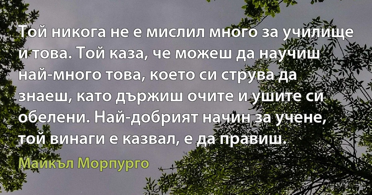 Той никога не е мислил много за училище и това. Той каза, че можеш да научиш най-много това, което си струва да знаеш, като държиш очите и ушите си обелени. Най-добрият начин за учене, той винаги е казвал, е да правиш. (Майкъл Морпурго)