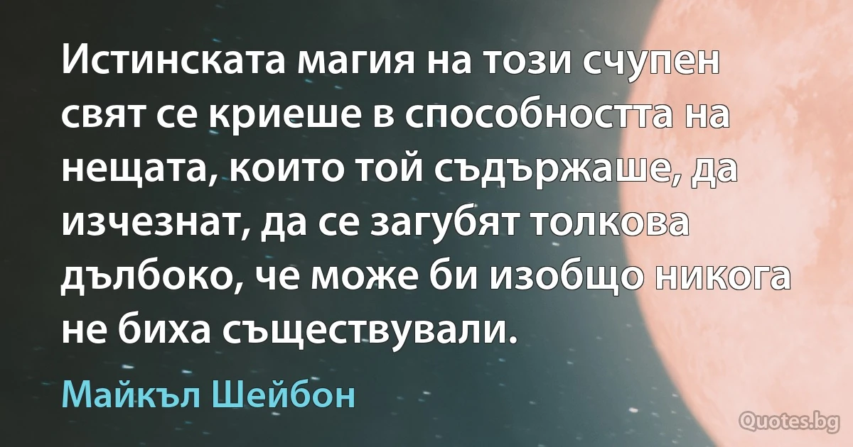 Истинската магия на този счупен свят се криеше в способността на нещата, които той съдържаше, да изчезнат, да се загубят толкова дълбоко, че може би изобщо никога не биха съществували. (Майкъл Шейбон)