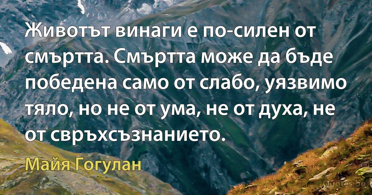 Животът винаги е по-силен от смъртта. Смъртта може да бъде победена само от слабо, уязвимо тяло, но не от ума, не от духа, не от свръхсъзнанието. (Майя Гогулан)