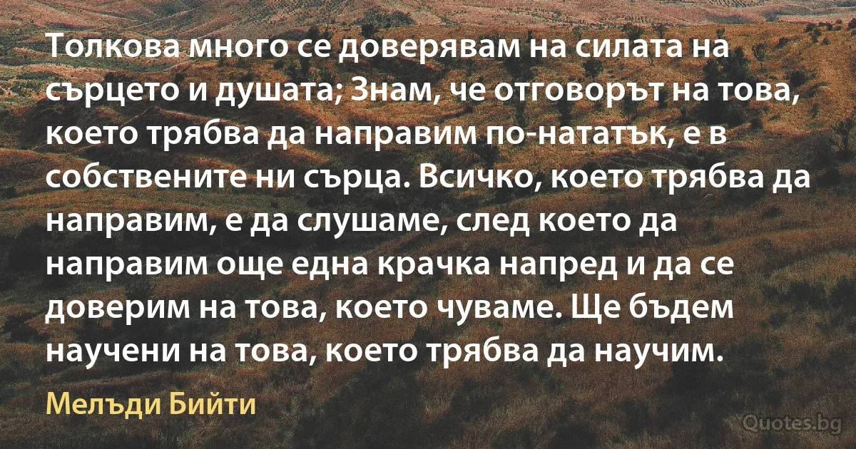 Толкова много се доверявам на силата на сърцето и душата; Знам, че отговорът на това, което трябва да направим по-нататък, е в собствените ни сърца. Всичко, което трябва да направим, е да слушаме, след което да направим още една крачка напред и да се доверим на това, което чуваме. Ще бъдем научени на това, което трябва да научим. (Мелъди Бийти)