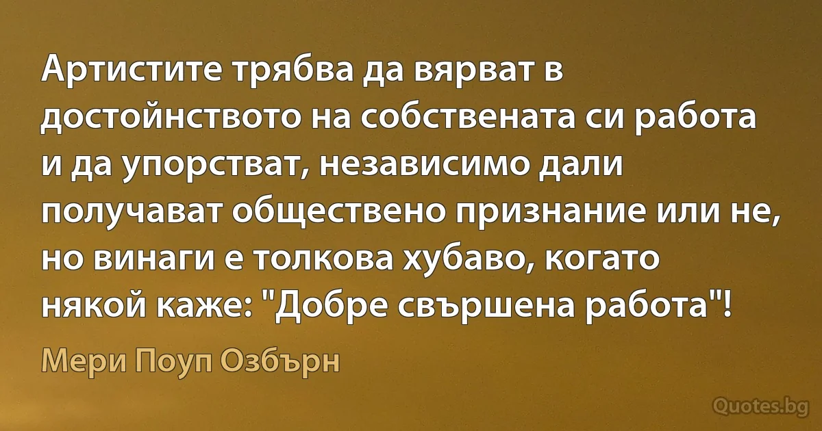 Артистите трябва да вярват в достойнството на собствената си работа и да упорстват, независимо дали получават обществено признание или не, но винаги е толкова хубаво, когато някой каже: "Добре свършена работа"! (Мери Поуп Озбърн)