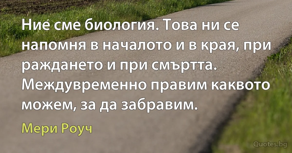 Ние сме биология. Това ни се напомня в началото и в края, при раждането и при смъртта. Междувременно правим каквото можем, за да забравим. (Мери Роуч)