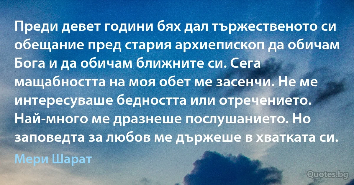 Преди девет години бях дал тържественото си обещание пред стария архиепископ да обичам Бога и да обичам ближните си. Сега мащабността на моя обет ме засенчи. Не ме интересуваше бедността или отречението. Най-много ме дразнеше послушанието. Но заповедта за любов ме държеше в хватката си. (Мери Шарат)