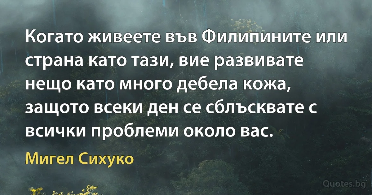 Когато живеете във Филипините или страна като тази, вие развивате нещо като много дебела кожа, защото всеки ден се сблъсквате с всички проблеми около вас. (Мигел Сихуко)