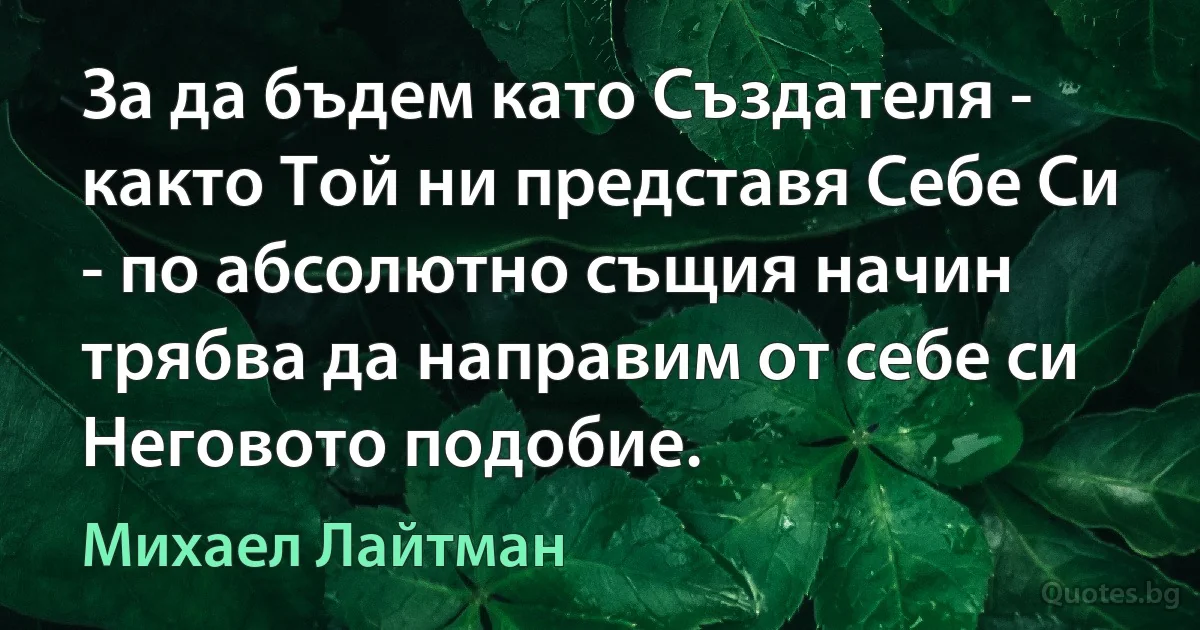 За да бъдем като Създателя - както Той ни представя Себе Си - по абсолютно същия начин трябва да направим от себе си Неговото подобие. (Михаел Лайтман)