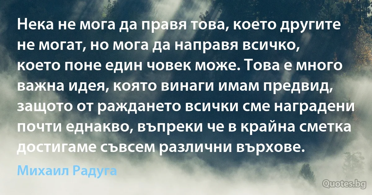 Нека не мога да правя това, което другите не могат, но мога да направя всичко, което поне един човек може. Това е много важна идея, която винаги имам предвид, защото от раждането всички сме наградени почти еднакво, въпреки че в крайна сметка достигаме съвсем различни върхове. (Михаил Радуга)