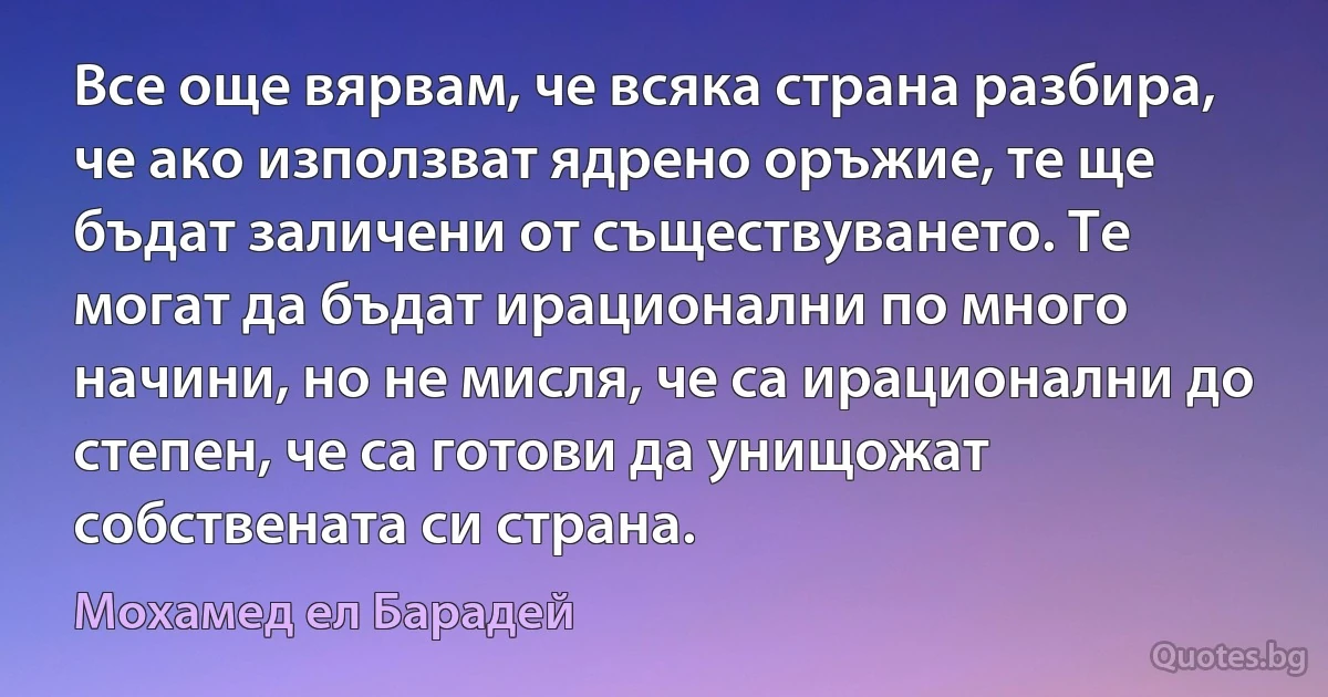 Все още вярвам, че всяка страна разбира, че ако използват ядрено оръжие, те ще бъдат заличени от съществуването. Те могат да бъдат ирационални по много начини, но не мисля, че са ирационални до степен, че са готови да унищожат собствената си страна. (Мохамед ел Барадей)