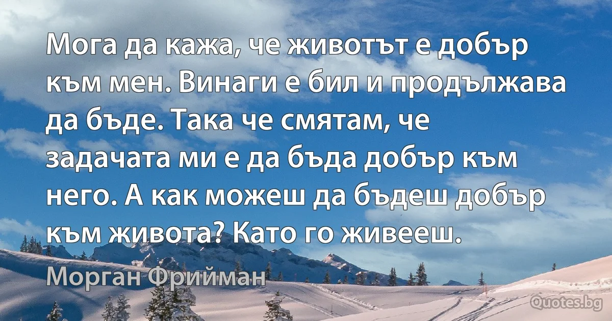 Мога да кажа, че животът е добър към мен. Винаги е бил и продължава да бъде. Така че смятам, че задачата ми е да бъда добър към него. А как можеш да бъдеш добър към живота? Като го живееш. (Морган Фрийман)