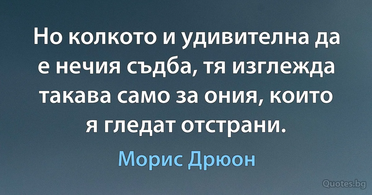 Но колкото и удивителна да е нечия съдба, тя изглежда такава само за ония, които я гледат отстрани. (Морис Дрюон)