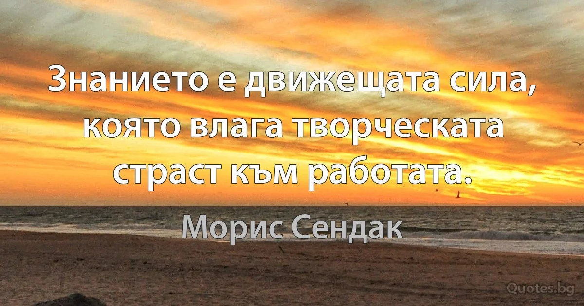 Знанието е движещата сила, която влага творческата страст към работата. (Морис Сендак)