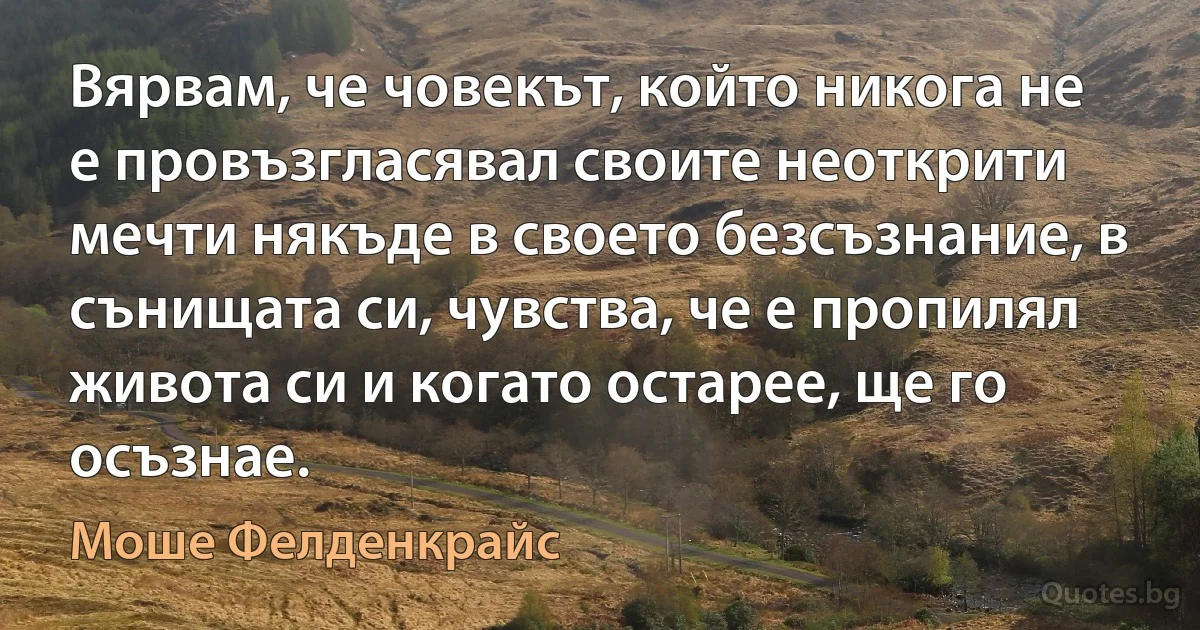 Вярвам, че човекът, който никога не е провъзгласявал своите неоткрити мечти някъде в своето безсъзнание, в сънищата си, чувства, че е пропилял живота си и когато остарее, ще го осъзнае. (Моше Фелденкрайс)