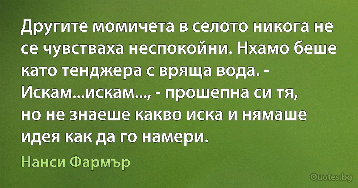 Другите момичета в селото никога не се чувстваха неспокойни. Нхамо беше като тенджера с вряща вода. - Искам...искам..., - прошепна си тя, но не знаеше какво иска и нямаше идея как да го намери. (Нанси Фармър)