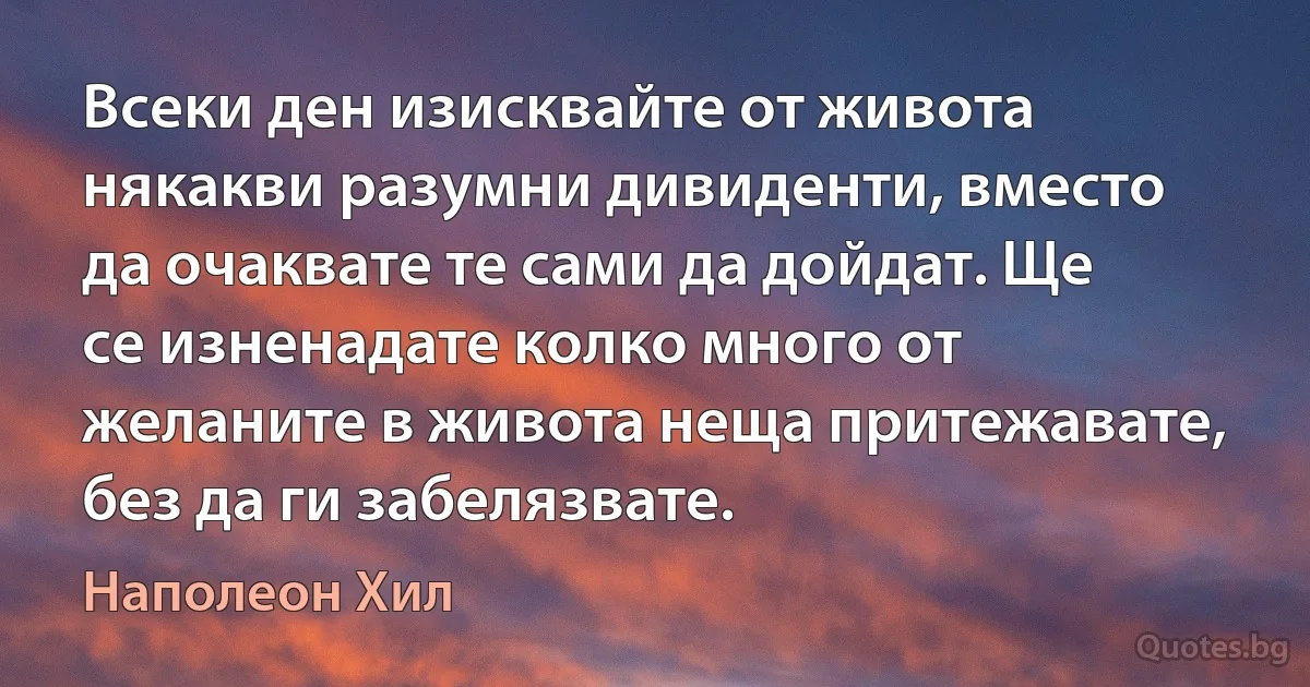 Всеки ден изисквайте от живота някакви разумни дивиденти, вместо да очаквате те сами да дойдат. Ще се изненадате колко много от желаните в живота неща притежавате, без да ги забелязвате. (Наполеон Хил)